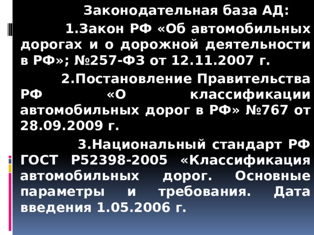  Законодательная база АД:  1.Закон РФ «Об автомобильных дорогах и о дорожной деятельности в РФ»; №257-ФЗ от 12.11.2007 г.  2.Постановление Правительства РФ «О классификации автомобильных дорог в РФ» №767 от 28.09.2009 г.  3.Национальный стандарт РФ ГОСТ Р52398-2005 «Классификация автомобильных дорог. Основные параметры и требования. Дата введения 1.05.2006 г.  