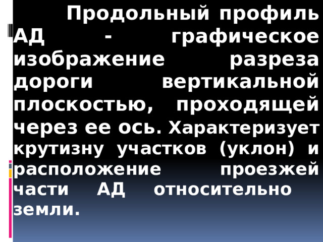  Продольный профиль АД - графическое изображение разреза дороги вертикальной плоскостью, проходящей через ее ось . Характеризует крутизну участков (уклон) и расположение проезжей части АД относительно земли.    