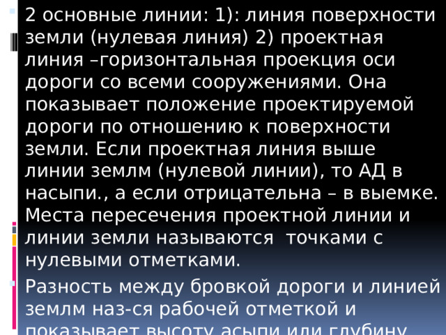 2 основные линии: 1): линия поверхности земли (нулевая линия) 2) проектная линия –горизонтальная проекция оси дороги со всеми сооружениями. Она показывает положение проектируемой дороги по отношению к поверхности земли. Если проектная линия выше линии землм (нулевой линии), то АД в насыпи., а если отрицательна – в выемке. Места пересечения проектной линии и линии земли называются точками с нулевыми отметками. Разность между бровкой дороги и линией землм наз-ся рабочей отметкой и показывает высоту асыпи или глубину выемки. 