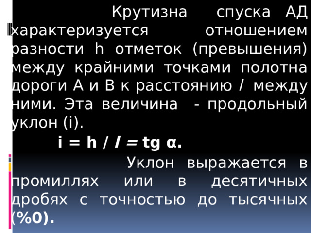  Крутизна спуска АД характеризуется отношением разности h отметок (превышения) между крайними точками полотна дороги А и В к расстоянию l между ними. Эта величина - продольный уклон (i).  i = h / l = tg α.  Уклон выражается в промиллях или в десятичных дробях с точностью до тысячных ( %0).    