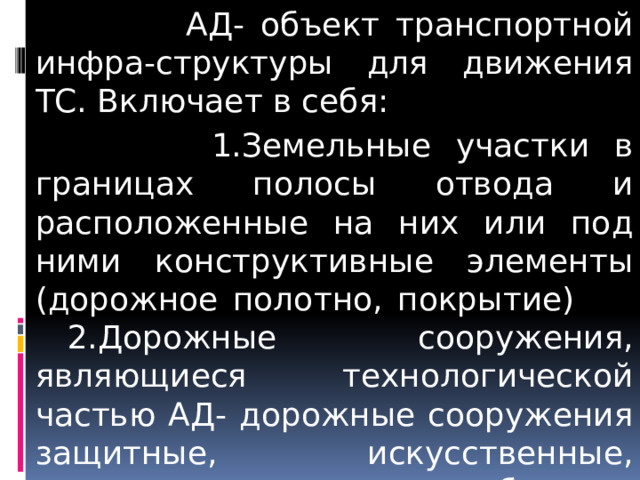  АД- объект транспортной инфра-структуры для движения ТС. Включает в себя:  1.Земельные участки в границах полосы отвода и расположенные на них или под ними конструктивные элементы (дорожное полотно, покрытие)  2.Дорожные сооружения, являющиеся технологической частью АД- дорожные сооружения защитные, искусственные, производственные объекты, элементы обустройства автомобильных дорог; ст.3 257-ФЗ   