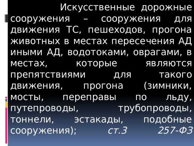  Искусственные дорожные сооружения – сооружения для движения ТС, пешеходов, прогона животных в местах пересечения АД иными АД, водотоками, оврагами, в местах, которые являются препятствиями для такого движения, прогона (зимники, мосты, переправы по льду, путепроводы, трубопроводы, тоннели, эстакады, подобные сооружения); ст.3 257-ФЗ   