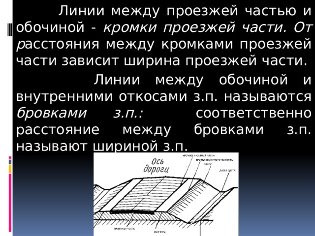  Линии между проезжей частью и обочиной - кромки проезжей части. От р асстояния между кромками проезжей части зависит ширина проезжей части.  Линии между обочиной и внутренними откосами з.п. называются бровками з.п.: соответственно расстояние между бровками з.п. называют шириной з.п. 
