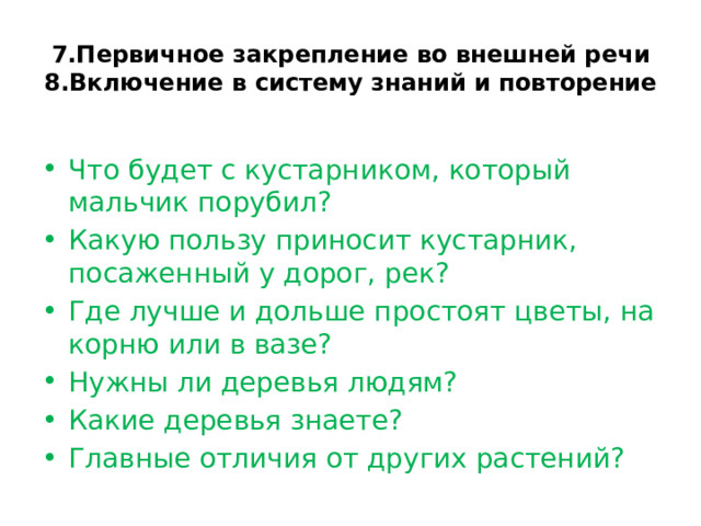 7.Первичное закрепление во внешней речи  8.Включение в систему знаний и повторение   Что будет с кустарником, который мальчик порубил? Какую пользу приносит кустарник, посаженный у дорог, рек? Где лучше и дольше простоят цветы, на корню или в вазе? Нужны ли деревья людям? Какие деревья знаете? Главные отличия от других растений? 