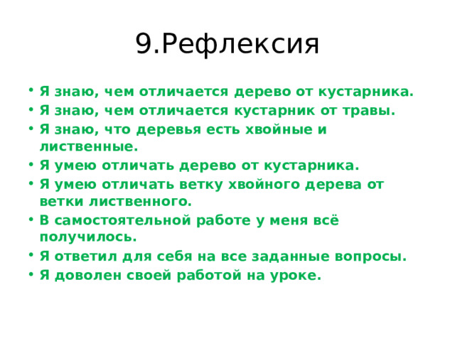 9.Рефлексия Я знаю, чем отличается дерево от кустарника. Я знаю, чем отличается кустарник от травы. Я знаю, что деревья есть хвойные и лиственные. Я умею отличать дерево от кустарника. Я умею отличать ветку хвойного дерева от ветки лиственного. В самостоятельной работе у меня всё получилось. Я ответил для себя на все заданные вопросы. Я доволен своей работой на уроке.   