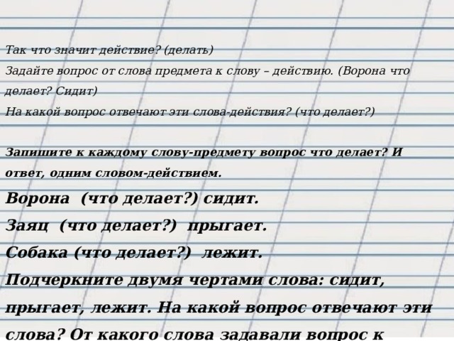   Так что значит действие? (делать) Задайте вопрос от слова предмета к слову – действию. (Ворона что делает? Сидит) На какой вопрос отвечают эти слова-действия? (что делает?)  Запишите к каждому слову-предмету вопрос что делает? И ответ, одним словом-действием. Ворона  (что делает?) сидит. Заяц  (что делает?)  прыгает. Собака (что делает?)  лежит. Подчеркните двумя чертами слова: сидит, прыгает, лежит. На какой вопрос отвечают эти слова? От какого слова задавали вопрос к слову-действию? 