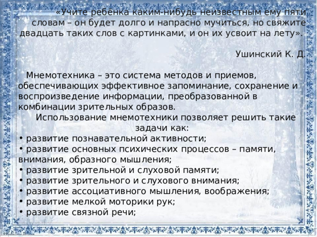 «Учите ребёнка каким-нибудь неизвестным ему пяти словам – он будет долго и напрасно мучиться, но свяжите двадцать таких слов с картинками, и он их усвоит на лету». Ушинский К. Д. Мнемотехника – это система методов и приемов, обеспечивающих эффективное запоминание, сохранение и воспроизведение информации, преобразованной в комбинации зрительных образов. Использование мнемотехники позволяет решить такие задачи как: развитие познавательной активности; развитие основных психических процессов – памяти, внимания, образного мышления; развитие зрительной и слуховой памяти; развитие зрительного и слухового внимания; развитие ассоциативного мышления, воображения; развитие мелкой моторики рук; развитие связной речи;  