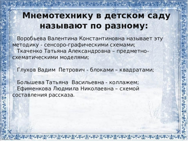 Мнемотехнику в детском саду называют по разному: Воробьева Валентина Константиновна называет эту методику - сенсоро-графическими схемами; Ткаченко Татьяна Александровна – предметно-схематическими моделями; Глухов Вадим Петрович - блоками – квадратами; Большева Татьяна Васильевна - коллажем; Ефименкова Людмила Николаевна – схемой составления рассказа. 