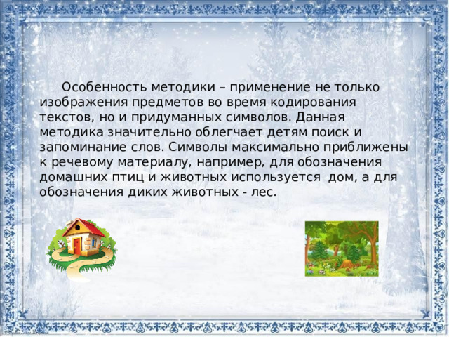 Особенность методики – применение не только изображения предметов во время кодирования текстов, но и придуманных символов. Данная методика значительно облегчает детям поиск и запоминание слов. Символы максимально приближены к речевому материалу, например, для обозначения домашних птиц и животных используется дом, а для обозначения диких животных - лес. 