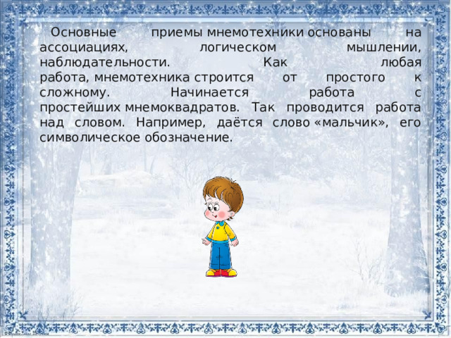 Основные приемы мнемотехники основаны на ассоциациях, логическом мышлении, наблюдательности. Как любая работа, мнемотехника строится от простого к сложному. Начинается работа с простейших мнемоквадратов. Так проводится работа над словом. Например, даётся слово «мальчик», его символическое обозначение. 