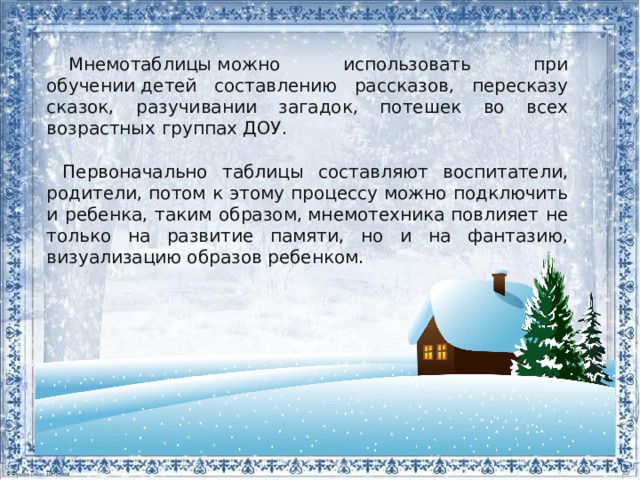   Мнемотаблицы можно использовать при обучении детей составлению рассказов, пересказу сказок, разучивании загадок, потешек во всех возрастных группах ДОУ. Первоначально таблицы составляют воспитатели, родители, потом к этому процессу можно подключить и ребенка, таким образом, мнемотехника повлияет не только на развитие памяти, но и на фантазию, визуализацию образов ребенком. 