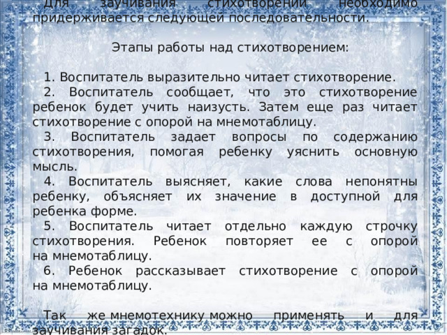 Для заучивания стихотворений необходимо придерживается следующей последовательности. Этапы работы над стихотворением: 1. Воспитатель выразительно читает стихотворение. 2. Воспитатель сообщает, что это стихотворение ребенок будет учить наизусть. Затем еще раз читает стихотворение с опорой на мнемотаблицу. 3. Воспитатель задает вопросы по содержанию стихотворения, помогая ребенку уяснить основную мысль. 4. Воспитатель выясняет, какие слова непонятны ребенку, объясняет их значение в доступной для ребенка форме. 5. Воспитатель читает отдельно каждую строчку стихотворения. Ребенок повторяет ее с опорой на мнемотаблицу. 6. Ребенок рассказывает стихотворение с опорой на мнемотаблицу. Так же мнемотехнику можно применять и для заучивания загадок. 