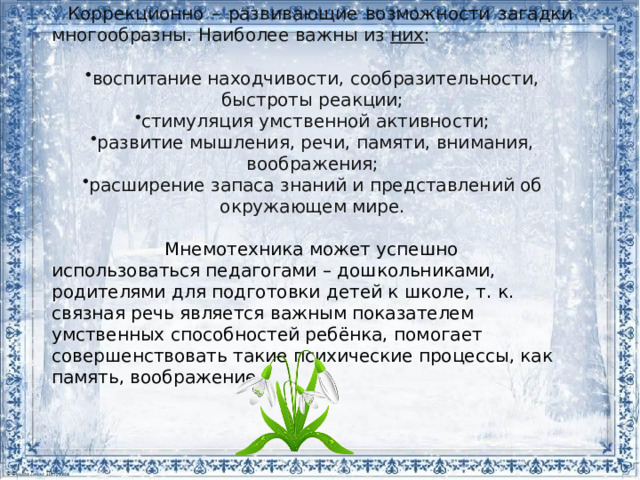 Коррекционно – развивающие возможности загадки многообразны. Наиболее важны из  них : воспитание находчивости, сообразительности, быстроты реакции; стимуляция умственной активности; развитие мышления, речи, памяти, внимания, воображения; расширение запаса знаний и представлений об окружающем мире.   Мнемотехника может успешно использоваться педагогами – дошкольниками, родителями для подготовки детей к школе, т. к. связная речь является важным показателем умственных способностей ребёнка, помогает совершенствовать такие психические процессы, как память, воображение. 