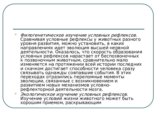 Филогенетическое изучение условных рефлексов. Сравнивая условные рефлексы у животных разного уровня развития, можно установить, в каких направлениях идет эволюция высшей нервной деятельности. Оказалось, что скорость образования условных рефлексов нарастает от беспозвоночных к позвоночным животным, сравнительно мало изменяется на протяжении всей истории последних и скачком достигает способности человека сразу связывать однажды совпавшие события. В этих переходах отразились переломные моменты эволюции, связанные с возникновением и развитием новых механизмов условно-рефлекторной деятельности мозга. Экологическое изучение условных рефлексов. Изучение условий жизни животного может быть хорошим приемом, раскрывающим 