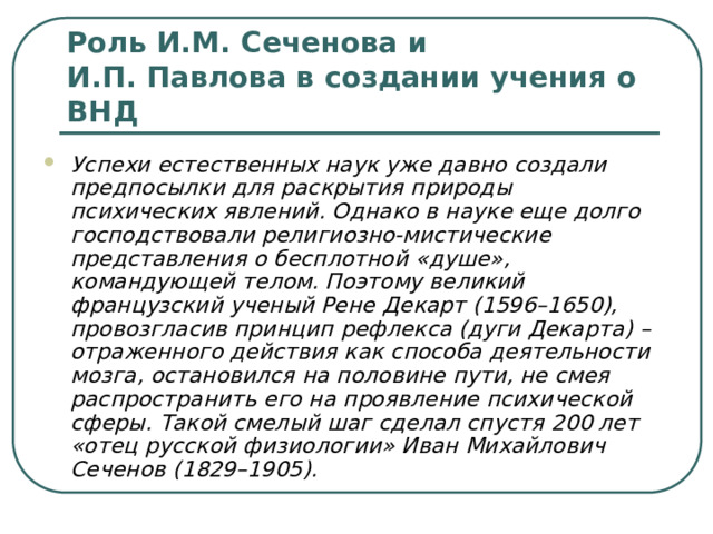 Роль И.М. Сеченова и И.П. Павлова в создании учения о ВНД Успехи естественных наук уже давно создали предпосылки для раскрытия природы психических явлений. Однако в науке еще долго господствовали религиозно-мистические представления о бесплотной «душе», командующей телом. Поэтому великий французский ученый Рене Декарт (1596–1650), провозгласив принцип рефлекса (дуги Декарта) – отраженного действия как способа деятельности мозга, остановился на половине пути, не смея распространить его на проявление психической сферы. Такой смелый шаг сделал спустя 200 лет «отец русской физиологии» Иван Михайлович Сеченов (1829–1905). 