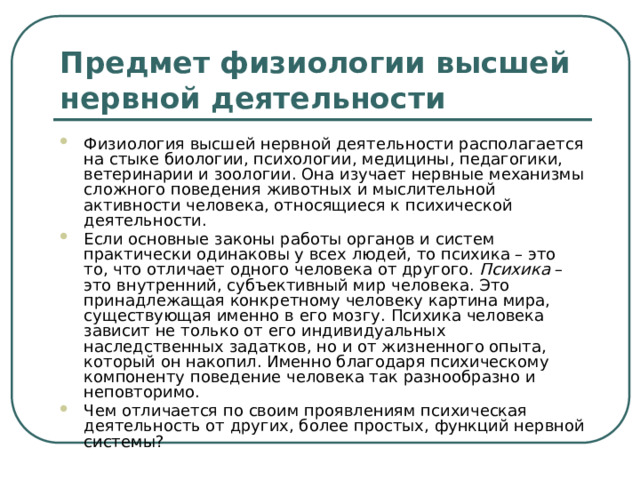 Предмет физиологии высшей нервной деятельности Физиология высшей нервной деятельности располагается на стыке биологии, психологии, медицины, педагогики, ветеринарии и зоологии. Она изучает нервные механизмы сложного поведения животных и мыслительной активности человека, относящиеся к психической деятельности. Если основные законы работы органов и систем практически одинаковы у всех людей, то психика – это то, что отличает одного человека от другого. Психика – это внутренний, субъективный мир человека. Это принадлежащая конкретному человеку картина мира, существующая именно в его мозгу. Психика человека зависит не только от его индивидуальных наследственных задатков, но и от жизненного опыта, который он накопил. Именно благодаря психическому компоненту поведение человека так разнообразно и неповторимо. Чем отличается по своим проявлениям психическая деятельность от других, более простых, функций нервной системы? 