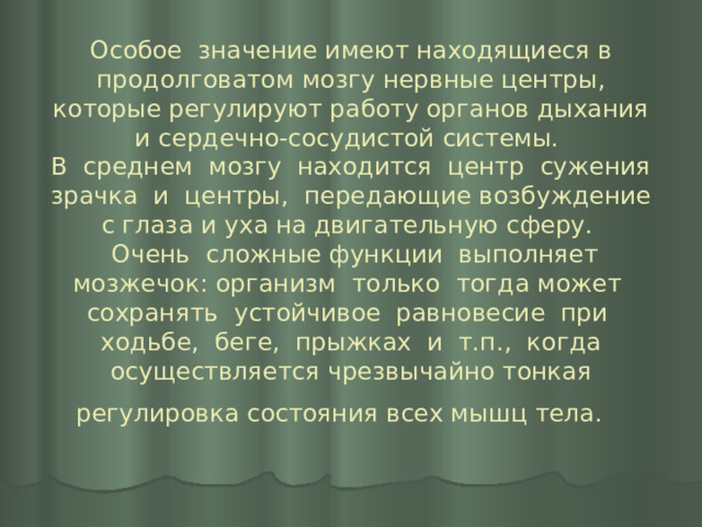 Особое значение имеют находящиеся в продолговатом мозгу нервные центры, которые регулируют работу органов дыхания и сердечно-сосудистой системы.  В среднем мозгу находится центр сужения зрачка и центры, передающие возбуждение с глаза и уха на двигательную сферу.  Очень сложные функции выполняет мозжечок: организм только тогда может сохранять устойчивое равновесие при ходьбе, беге, прыжках и т.п., когда осуществляется чрезвычайно тонкая регулировка состояния всех мышц тела.    