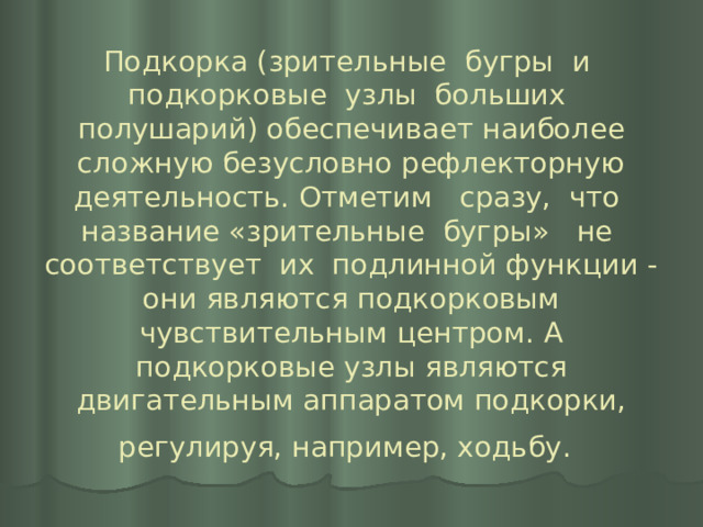 Подкорка (зрительные бугры и подкорковые узлы больших полушарий) обеспечивает наиболее сложную безусловно рефлекторную деятельность. Отметим сразу, что название «зрительные бугры» не соответствует их подлинной функции - они являются подкорковым чувствительным центром. А подкорковые узлы являются двигательным аппаратом подкорки, регулируя, например, ходьбу.  