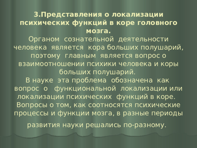 3.Представления о локализации психических функций в коре головного мозга.  Органом сознательной деятельности человека является кора больших полушарий, поэтому главным является вопрос о взаимоотношении психики человека и коры больших полушарий.  В науке эта проблема обозначена как вопрос о функциональной локализации или локализации психических функций в коре.  Вопросы о том, как соотносятся психические процессы и функции мозга, в разные периоды развития науки решались по-разному.  