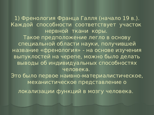 1) Френология Франца Галля (начало 19 в.). Каждой способности соответствует участок нервной ткани коры.  Такое предположение легло в основу специальной области науки, получившей название «френология» - на основе изучения выпуклостей на черепе, можно было делать выводы об индивидуальных способностях человека.  Это было первое наивно-материалистическое, механистическое представление о локализации функций в мозгу человека.  