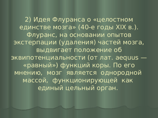 2) Идея Флуранса о «целостном единстве мозга» (40-е годы XIX в.). Флуранс, на основании опытов экстерпации (удаления) частей мозга, выдвигает положение об эквипотенциальности (от лат. aequus — «равный») функций коры. По его мнению, мозг является однородной массой, функционирующей как единый цельный орган.   