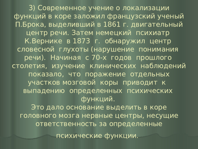 3) Современное учение о локализации функций в коре заложил французский ученый П.Брока, выделивший в 1861 г. двигательный центр речи. Затем немецкий психиатр К.Вернике в 1873 г. обнаружил центр словесной глухоты (нарушение понимания речи). Начиная с 70-х годов прошлого столетия, изучение клинических наблюдений показало, что поражение отдельных участков мозговой коры приводит к выпадению определенных психических функций.  Это дало основание выделить в коре головного мозга нервные центры, несущие ответственность за определенные психические функции.  