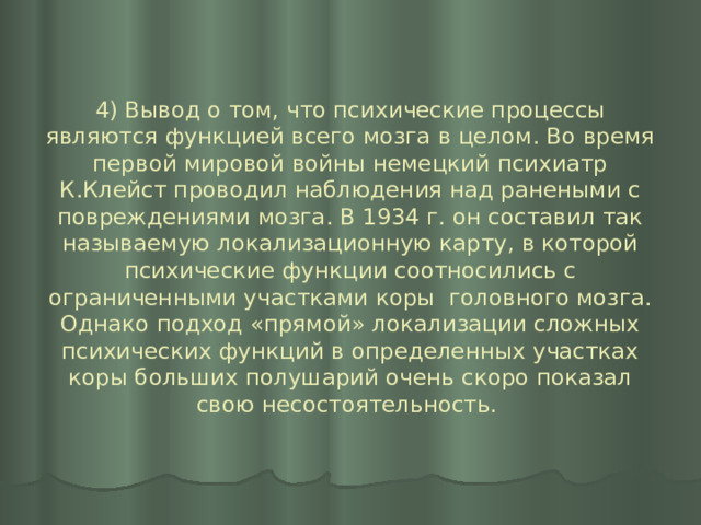 4) Вывод о том, что психические процессы являются функцией всего мозга в целом. Во время первой мировой войны немецкий психиатр К.Клейст проводил наблюдения над ранеными с повреждениями мозга. В 1934 г. он составил так называемую локализационную карту, в которой психические функции соотносились с ограниченными участками коры головного мозга. Однако подход «прямой» локализации сложных психических функций в определенных участках коры больших полушарий очень скоро показал свою несостоятельность. 