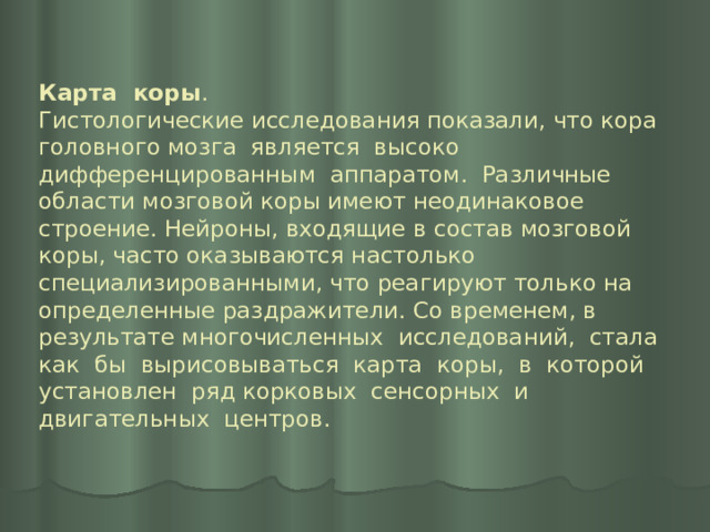 Карта коры .  Гистологические исследования показали, что кора головного мозга является высоко дифференцированным аппаратом. Различные области мозговой коры имеют неодинаковое строение. Нейроны, входящие в состав мозговой коры, часто оказываются настолько специализированными, что реагируют только на определенные раздражители. Со временем, в результате многочисленных исследований, стала как бы вырисовываться карта коры, в которой установлен ряд корковых сенсорных и двигательных центров.   