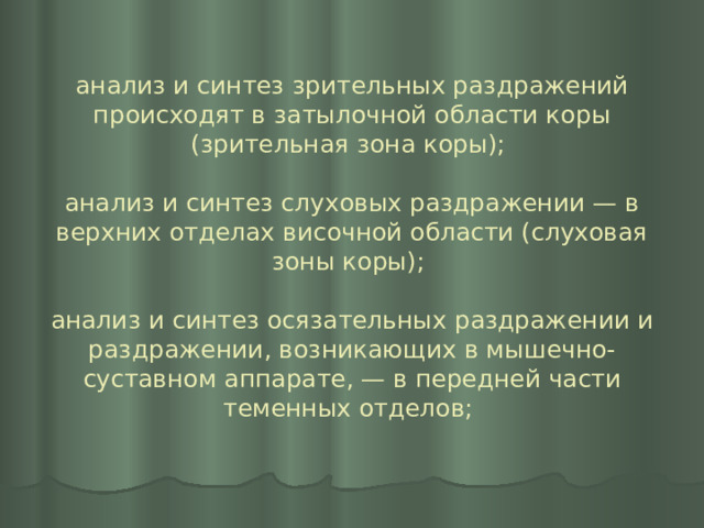 анализ и синтез зрительных раздражений происходят в затылочной области коры (зрительная зона коры);   анализ и синтез слуховых раздражении — в верхних отделах височной области (слуховая зоны коры);   анализ и синтез осязательных раздражении и раздражении, возникающих в мышечно-суставном аппарате, — в передней части теменных отделов;   