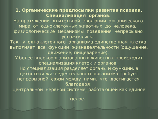 1. Органические предпосылки развития психики. Специализация органов .  На протяжении длительной эволюции органического мира от одноклеточных животных до человека, физиологические механизмы поведения непрерывно усложнялись.  Так, у одноклеточного организма единственная клетка выполняет все функции жизнедеятельности (ощущение, движение, пищеварение).  У более высокоорганизованных животных происходит специализация клеток и органов.  Но специализация разделяет органы и функции, а целостная жизнедеятельность организма требует непрерывной связи между ними, что достигается благодаря  центральной нервной системе, работающей как единое целое.  