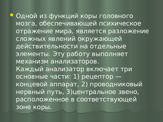 Одной из функций коры головного мозга, обеспечивающей психическое отражение мира, является разложение сложных явлений окружающей действительности на отдельные элементы. Эту работу выполняет механизм анализаторов.  Каждый анализатор включает три основные части: 1) рецептор — концевой аппарат, 2) проводниковый нервный путь, 3)центральное звено, расположенное в соответствующей зоне коры. 