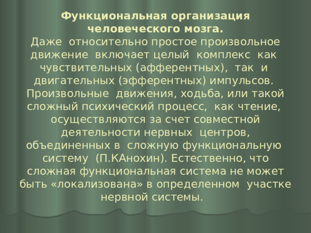 Функциональная организация человеческого мозга.  Даже относительно простое произвольное движение включает целый комплекс как чувствительных (афферентных), так и двигательных (эфферентных) импульсов. Произвольные движения, ходьба, или такой сложный психический процесс, как чтение, осуществляются за счет совместной деятельности нервных центров, объединенных в сложную функциональную систему (П.КАнохин). Естественно, что сложная функциональная система не может быть «локализована» в определенном участке нервной системы.   