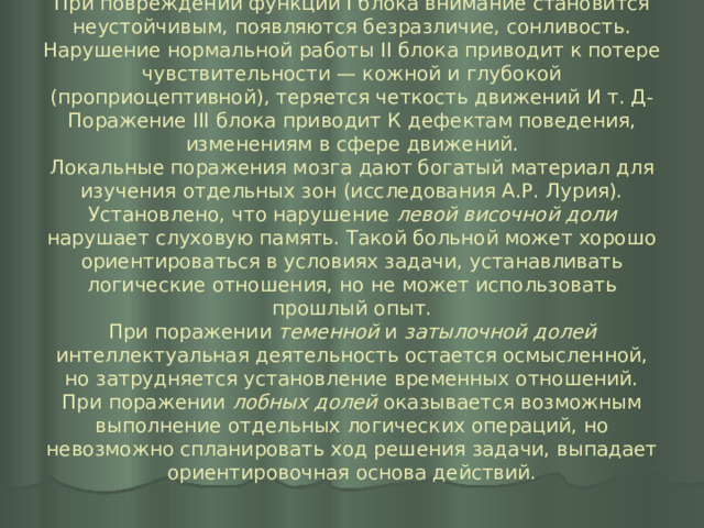 При повреждении функций I блока внимание становится неустойчивым, появляются безразличие, сонливость. Нарушение нормальной работы II блока приводит к потере чувствительности — кожной и глубокой (проприоцептивной), теряется четкость движений И т. Д- Поражение III блока приводит К дефектам поведения, изменениям в сфере движений.  Локальные поражения мозга дают богатый материал для изучения отдельных зон (исследования А.Р. Лурия). Установлено, что нарушение левой височной доли нарушает слуховую память. Такой больной может хорошо ориентироваться в условиях задачи, устанавливать логические отношения, но не может использовать прошлый опыт.  При поражении теменной и затылочной долей интеллектуальная деятельность остается осмысленной, но затрудняется установление временных отношений.  При поражении лобных долей оказывается возможным выполнение отдельных логических операций, но невозможно спланировать ход решения задачи, выпадает ориентировочная основа действий. 