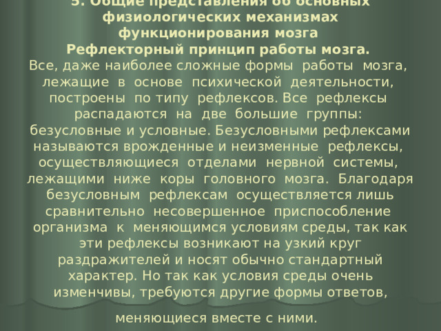 5. Общие представления об основных физиологических механизмах функционирования мозга  Рефлекторный принцип работы мозга.   Все, даже наиболее сложные формы работы мозга, лежащие в основе психической деятельности, построены по типу рефлексов. Все рефлексы распадаются на две большие группы: безусловные и условные. Безусловными рефлексами называются врожденные и неизменные рефлексы, осуществляющиеся отделами нервной системы, лежащими ниже коры головного мозга. Благодаря безусловным рефлексам осуществляется лишь сравнительно несовершенное приспособление организма к меняющимся условиям среды, так как эти рефлексы возникают на узкий круг раздражителей и носят обычно стандартный характер. Но так как условия среды очень изменчивы, требуются другие формы ответов, меняющиеся вместе с ними.  