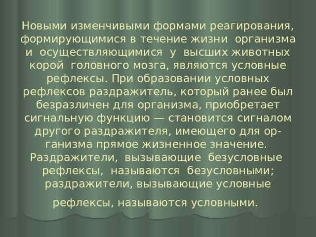 Новыми изменчивыми формами реагирования, формирующимися в течение жизни организма и осуществляющимися у высших животных корой головного мозга, являются условные рефлексы. При образовании условных рефлексов раздражитель, который ранее был безразличен для организма, приобретает сигнальную функцию — становится сигналом другого раздражителя, имеющего для ор-  ганизма прямое жизненное значение. Раздражители, вызывающие безусловные рефлексы, называются безусловными; раздражители, вызывающие условные рефлексы, называются условными.  