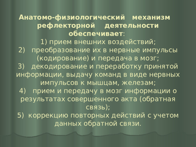 Анатомо-физиологический механизм рефлекторной деятельности обеспечивает :  1) прием внешних воздействий;  2) преобразование их в нервные импульсы (кодирование) и передача в мозг;  3) декодирование и переработку принятой информации, выдачу команд в виде нервных импульсов к мышцам, железам;  4) прием и передачу в мозг информации о результатах совершенного акта (обратная связь);  5) коррекцию повторных действий с учетом данных обратной связи. 