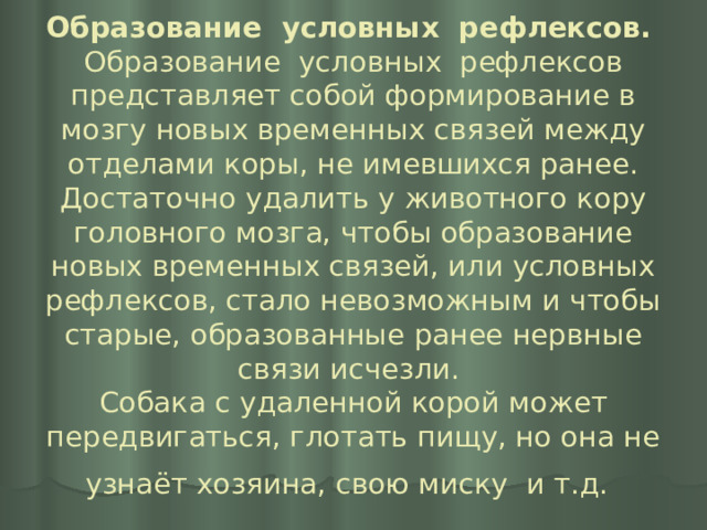 Образование условных рефлексов.   Образование условных рефлексов представляет собой формирование в мозгу новых временных связей между отделами коры, не имевшихся ранее. Достаточно удалить у животного кору головного мозга, чтобы образование новых временных связей, или условных рефлексов, стало невозможным и чтобы старые, образованные ранее нервные связи исчезли.  Собака с удаленной корой может передвигаться, глотать пищу, но она не узнаёт хозяина, свою миску и т.д.  