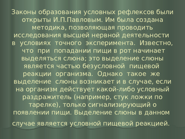 Законы образования условных рефлексов были открыты И.П.Павловым. Им была создана методика, позволяющая проводить исследования высшей нервной деятельности в условиях точного эксперимента. Известно, что при попадании пищи в рот начинает выделяться слюна; это выделение слюны является частью безусловной пищевой реакции организма. Однако такое же выделение слюны возникает и в случае, если на организм действует какой-либо условный раздражитель (например, стук ложки по тарелке), только сигнализирующий о появлении пищи. Выделение слюны в данном случае является условной пищевой реакцией.  