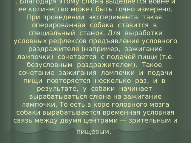 . Благодаря этому слюна выделяется вовне и ее количество может быть точно измерено. При проведении эксперимента такая оперированная собака ставится в специальный станок. Для выработки условных рефлексов предъявление условного раздражителя (например, зажигание лампочки) сочетается с подачей пищи (т.е. безусловным раздражителем). Такое сочетание зажигания лампочки и подачи пищи повторяется несколько раз, и в результате, у собаки начинает вырабатываться слюна на зажигание лампочки. То есть в коре головного мозга собаки вырабатывается временная условная связь между двумя центрами — зрительным и пищевым.  