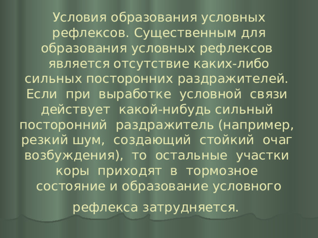 Условия образования условных рефлексов. Существенным для образования условных рефлексов является отсутствие каких-либо сильных посторонних раздражителей. Если при выработке условной связи действует какой-нибудь сильный посторонний раздражитель (например, резкий шум, создающий стойкий очаг возбуждения), то остальные участки коры приходят в тормозное состояние и образование условного рефлекса затрудняется.  