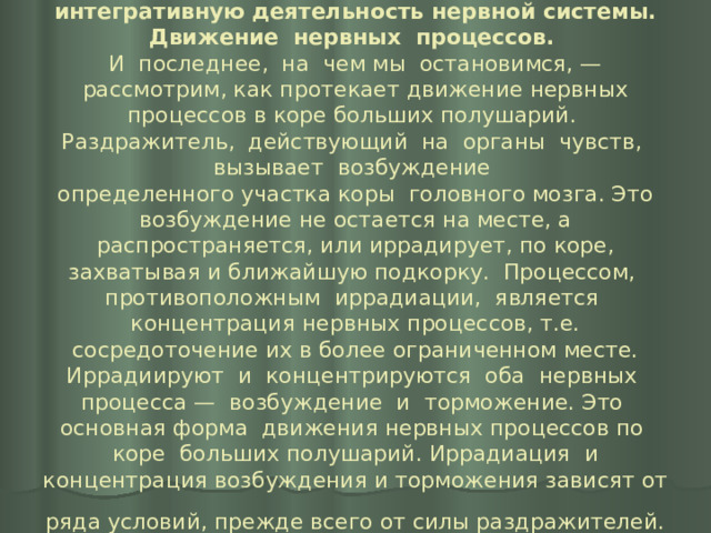 6.  Механизмы и структуры, обеспечивающие интегративную деятельность нервной системы.  Движение нервных процессов.   И последнее, на чем мы остановимся, — рассмотрим, как протекает движение нервных процессов в коре больших полушарий. Раздражитель, действующий на органы чувств, вызывает возбуждение  определенного участка коры головного мозга. Это возбуждение не остается на месте, а распространяется, или иррадирует, по коре, захватывая и ближайшую подкорку. Процессом, противоположным иррадиации, является концентрация нервных процессов, т.е. сосредоточение их в более ограниченном месте. Иррадиируют и концентрируются оба нервных процесса — возбуждение и торможение. Это основная форма движения нервных процессов по коре больших полушарий. Иррадиация и концентрация возбуждения и торможения зависят от ряда условий, прежде всего от силы раздражителей.  