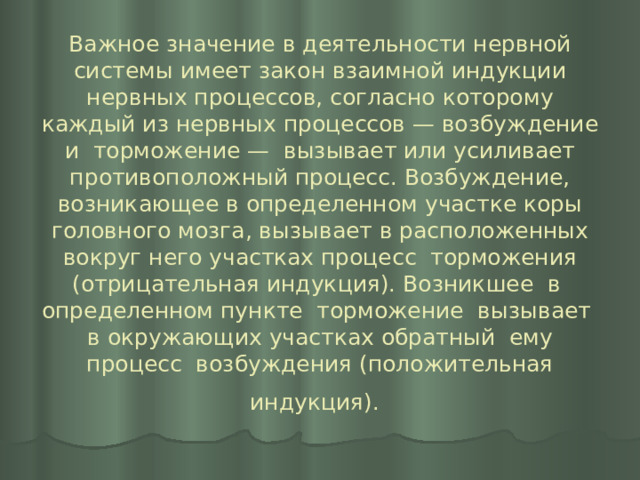 Важное значение в деятельности нервной системы имеет закон взаимной индукции нервных процессов, согласно которому каждый из нервных процессов — возбуждение и торможение — вызывает или усиливает противоположный процесс. Возбуждение, возникающее в определенном участке коры головного мозга, вызывает в расположенных вокруг него участках процесс торможения (отрицательная индукция). Возникшее в определенном пункте торможение вызывает в окружающих участках обратный ему процесс возбуждения (положительная индукция).  