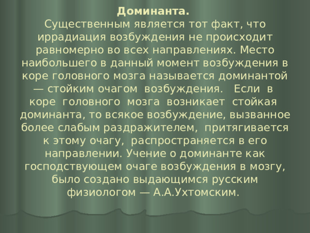 Доминанта.   Существенным является тот факт, что иррадиация возбуждения не происходит равномерно во всех направлениях. Место наибольшего в данный момент возбуждения в коре головного мозга называется доминантой — стойким очагом возбуждения. Если в коре головного мозга возникает стойкая доминанта, то всякое возбуждение, вызванное более слабым раздражителем, притягивается к этому очагу, распространяется в его направлении. Учение о доминанте как господствующем очаге возбуждения в мозгу, было создано выдающимся русским физиологом — А.А.Ухтомским.   