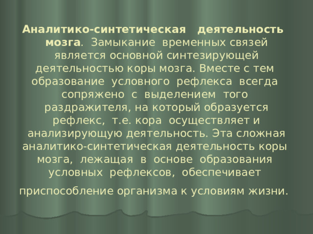 Аналитико-синтетическая деятельность мозга . Замыкание временных связей является основной синтезирующей деятельностью коры мозга. Вместе с тем образование условного рефлекса всегда сопряжено с выделением того раздражителя, на который образуется рефлекс, т.е. кора осуществляет и анализирующую деятельность. Эта сложная аналитико-синтетическая деятельность коры мозга, лежащая в основе образования условных рефлексов, обеспечивает приспособление организма к условиям жизни.  