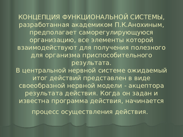 КОНЦЕПЦИЯ ФУНКЦИОНАЛЬНОЙ СИСТЕМЫ, разработанная академиком П.К.Анохиным, предполагает саморегулирующуюся организацию, все элементы которой взаимодействуют для получения полезного для ор­ганизма приспособительного результата.  В центральной нервной системе ожидаемый итог действий представлен в виде своеобразной нервной модели - акцептора результата действия. Когда он задан и известна программа действия, начинается процесс осуществления действия.  