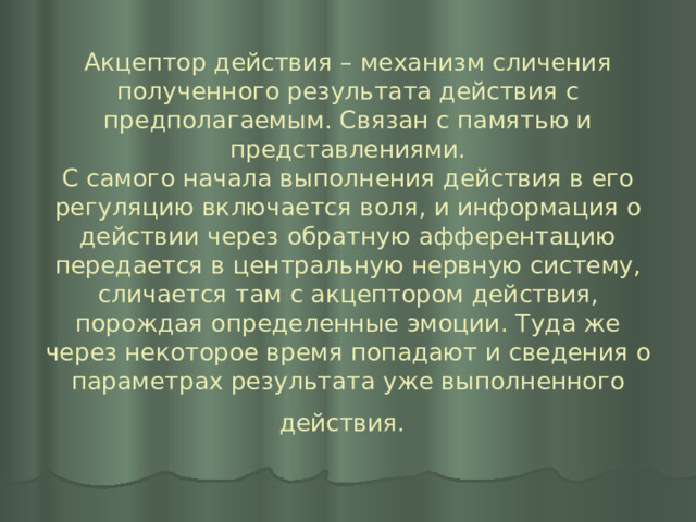 Акцептор действия – механизм сличения полученного результата действия с предполагаемым. Связан с памятью и представлениями.  С самого начала выполнения действия в его регуляцию включается воля, и информация о действии через обратную афферентацию передается в центральную нервную систему, сличается там с акцептором действия, порождая определенные эмоции. Туда же через некоторое время попадают и сведения о параметрах результата уже выполненного действия.  