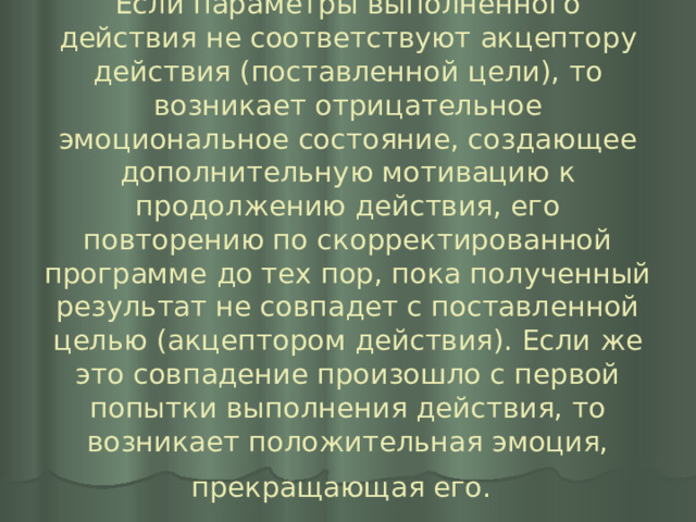 Если параметры выполненного действия не соответствуют акцептору действия (поставленной цели), то возникает отрицательное эмоциональное состояние, создающее дополнительную мотивацию к продолжению действия, его повторению по скорректированной программе до тех пор, пока полученный результат не совпадет с поставленной целью (акцептором действия). Если же это совпадение произошло с первой попытки выполнения действия, то возникает положительная эмоция, прекращающая его.  