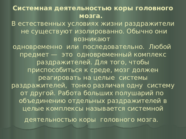 Системная деятельностью коры головного мозга.   В естественных условиях жизни раздражители не существуют изолированно. Обычно они возникают  одновременно или последовательно. Любой предмет — это одновременный комплекс раздражителей. Для того, чтобы приспособиться к среде, мозг должен реагировать на целые системы раздражителей, тонко различая одну систему от другой. Работа больших полушарий по объединению отдельных раздражителей в целые комплексы называется системной деятельностью коры головного мозга.  