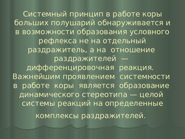 Системный принцип в работе коры больших полушарий обнаруживается и в возможности образования условного рефлекса не на отдельный раздражитель, а на отношение раздражителей — дифференцировочная реакция. Важнейшим проявлением системности в работе коры является образование динамического стереотипа — целой системы реакций на определенные комплексы раздражителей.  