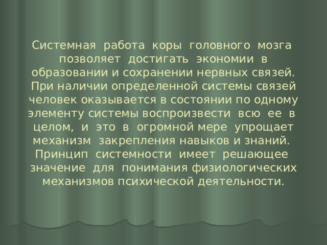 Системная работа коры головного мозга позволяет достигать экономии в образовании и сохранении нервных связей. При наличии определенной системы связей человек оказывается в состоянии по одному элементу системы воспроизвести всю ее в целом, и это в огромной мере упрощает механизм закрепления навыков и знаний.  Принцип системности имеет решающее значение для понимания физиологических механизмов психической деятельности. 